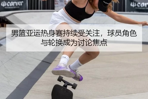 男篮亚运热身赛持续受关注，球员角色与轮换成为讨论焦点
