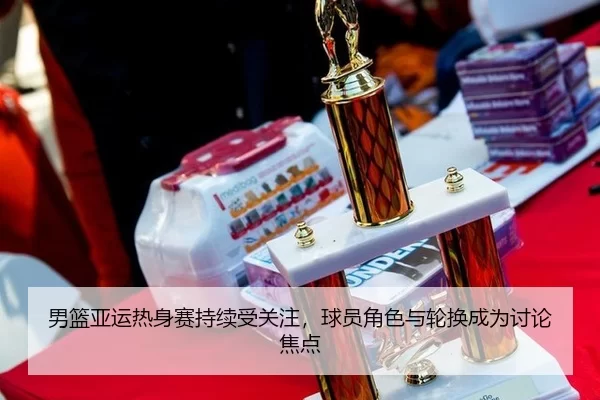 男篮亚运热身赛持续受关注，球员角色与轮换成为讨论焦点